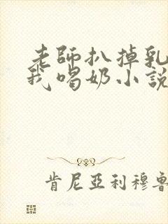 老师扒掉乳罩喂我喝奶小说
