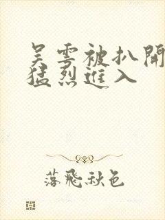 吴雩被扒开双腿猛烈进入