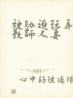 被胁迫玩弄的女教师人妻