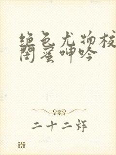 绝色尤物校花的闺蜜呻吟
