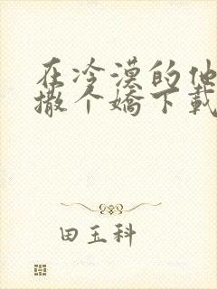 在冷漠的他怀里撒个娇下载全本txt