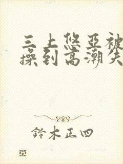 三上悠亚被狂c操到高潮失禁