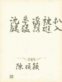 沈梦瑶被扒开双腿猛烈进入封面