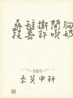 桑稚撕开胸罩让段嘉许吃奶