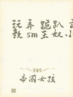 玩弄 跪趴 调教 sm主奴小说