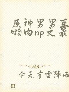 原神男男互攻h啪肉np文最新章节更新