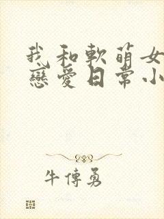 我和软萌女友的恋爱日常小说全文阅读