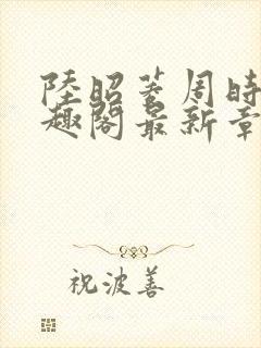 陆昭菱周时阅笔趣阁最新章节内容