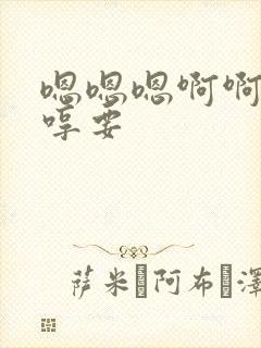 嗯嗯嗯啊啊啊嗯哼要