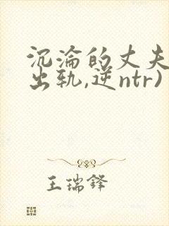 沉沦的丈夫(男出轨,逆ntr)