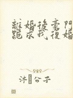 离婚后豪门前夫跪求我复婚全文免费阅读
