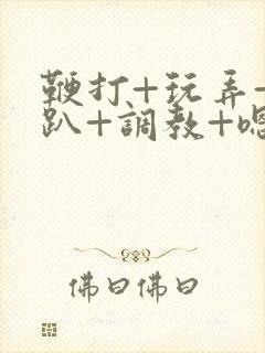 鞭打+玩弄+跪趴+调教+嗯啊m视频封面
