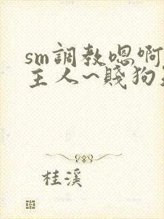 sm调教嗯啊~主人~贱狗知错了
