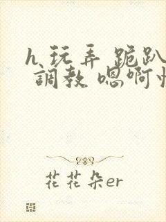 h 玩弄 跪趴 调教 嗯啊快穿