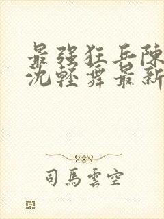 最强狂兵陈六何沈轻舞最新章节阅读