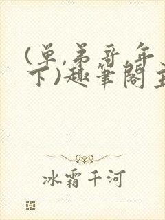 (单,弟哥,年下)趣笔阁主受