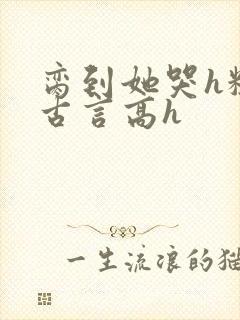 脔到她哭h粗话古言高h