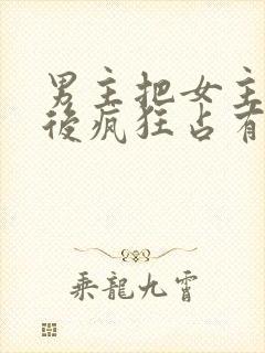 男主把女主qj后疯狂占有女主的小说