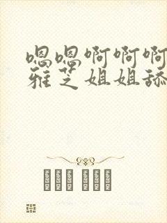 嗯嗯啊啊啊啊,雅芝姐姐舔的太舒服了