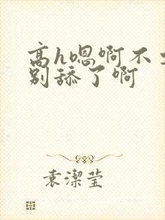 高h嗯啊不要了别舔了啊