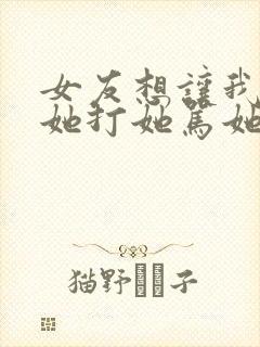 女友想让我羞辱她打她骂她