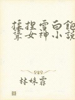 揉捏雪白饱满高耸女神小说