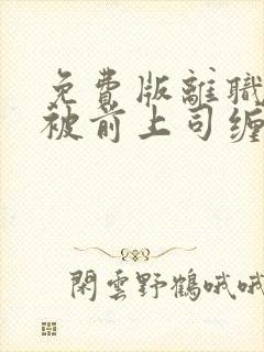 免费版离职后我被前上司缠上短剧