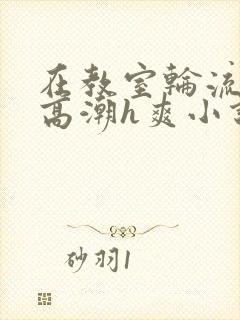 在教室轮流澡到高潮h爽小说