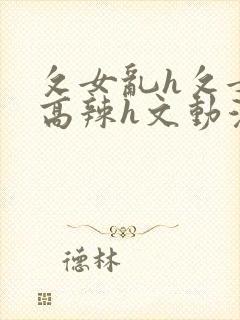 攵女乱h攵女乱高辣h文动漫