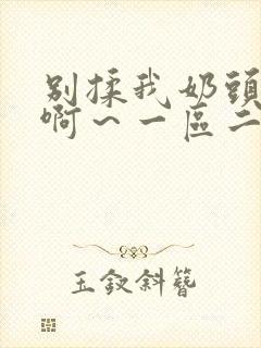 别揉我奶头嗯～啊～一区二区