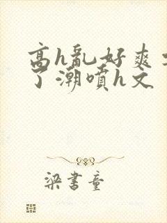 高h乱好爽要尿了潮喷h文