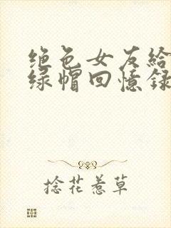 绝色女友给我的绿帽回忆录小说