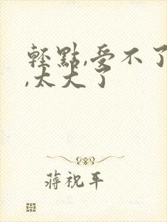轻点,受不了了,太大了