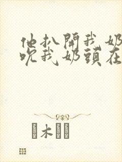 他扒开我奶罩揉吮我奶头在线视频