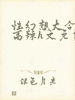 性幻想大合集h高辣h文免费