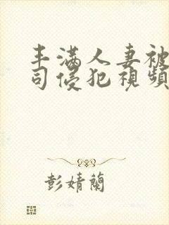 丰满人妻被夫上司侵犯视频