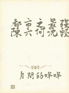 都市之最强狂兵陈六何沈轻舞最新章节列表