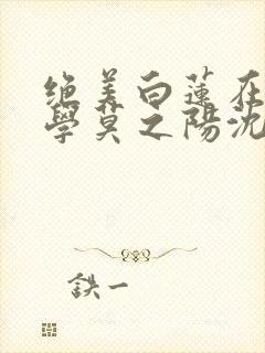 绝美白莲在线教学莫之阳沈长留小说完整
