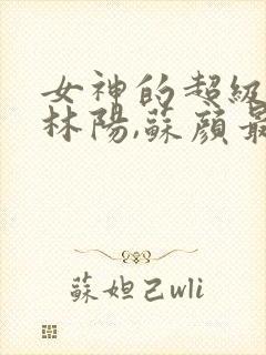 女神的超级赘婿林阳,苏颜最新章节列表