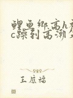 鲤鱼乡高h被狂c躁到高潮失禁小说