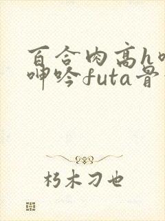 百合肉高h喷汁呻吟futa骨科