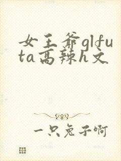 女王爷glfuta高辣h文