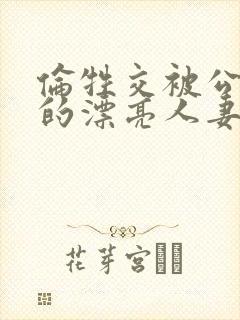 伦牲交被公侵犯的漂亮人妻中文字幕