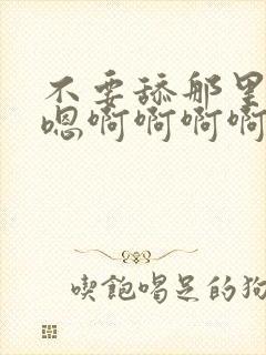 不要舔那里嗯嗯嗯啊啊啊啊啊