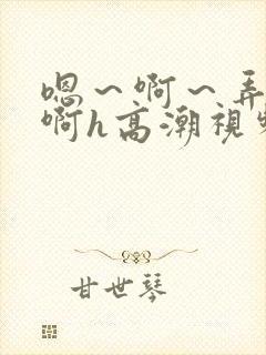嗯～啊～弄嗯～啊h高潮视频
