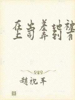 在出差地被变态上司弄到有