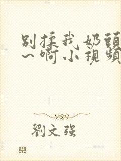 别揉我奶头~嗯～啊小视频