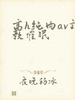 高h纯肉av调教催眠