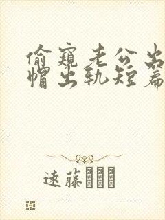偷窥老公出轨绿帽出轨短篇合集