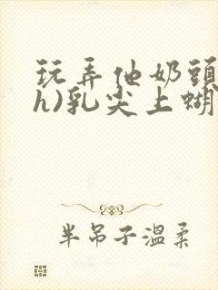 玩弄他奶头(高h)乳尖上蝴蝶捏他乳头